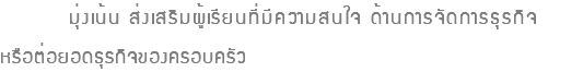  มุ่งเน้น ส่งเสริมผู้เรียนที่มีความสนใจ ด้านการจัดการธุรกิจ หรือต่อยอดธุรกิจของครอบครัว