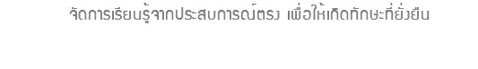  จัดการเรียนรู้จากประสบการณ์ตรง เพื่อให้เกิดทักษะที่ยั่งยืน