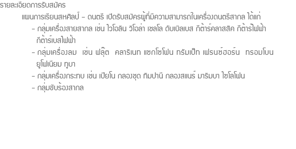 รายละเอียดการรับสมัคร แผนการเรียนสหศิลป์ – ดนตรี เปิดรับสมัครผู้ที่มีความสามารถในเครื่องดนตรีสากล ได้แก่ - กลุ่มเครื่องสายสากล เช่น ไวโอลิน วิโอล่า เชลโล ดับเบิลเบส กีต้าร์คลาสสิค กีต้าร์ไฟฟ้า กีต้าร์เบสไฟฟ้า - กลุ่มเครื่องลม เช่น ฟลุ๊ต คลาริเนท แซกโซโฟน ทรัมเป็ท เฟรนซ์ฮอร์น ทรอมโบน ยูโฟเนียม ทูบา - กลุ่มเครื่องกระทบ เช่น เปียโน กลองชุด ทิมปานี กลองสแนร์ มาริมบา ไซโลโฟน - กลุ่มขับร้องสากล