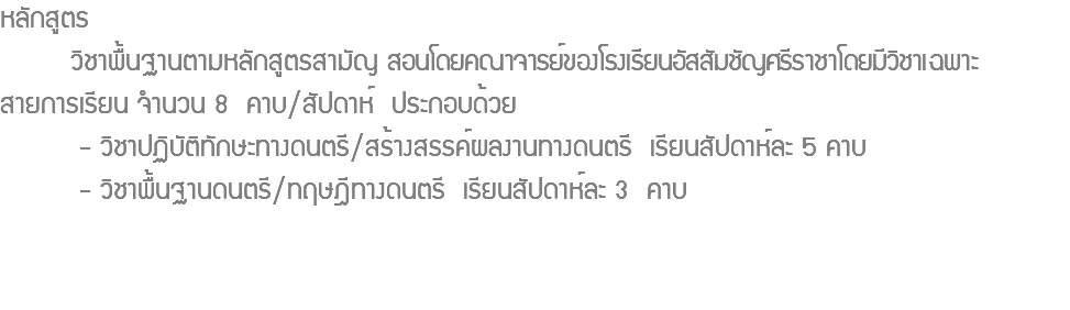 หลักสูตร วิชาพื้นฐานตามหลักสูตรสามัญ สอนโดยคณาจารย์ของโรงเรียนอัสสัมชัญศรีราชาโดยมีวิชาเฉพาะ สายการเรียน จํานวน 8 คาบ/สัปดาห์ ประกอบด้วย - วิชาปฏิบัติทักษะทางดนตรี/สร้างสรรค์ผลงานทางดนตรี เรียนสัปดาห์ละ 5 คาบ - วิชาพื้นฐานดนตรี/ทฤษฎีทางดนตรี เรียนสัปดาห์ละ 3 คาบ 