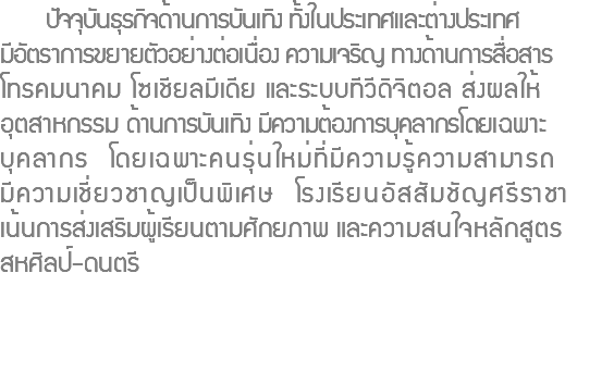  ปัจจุบันธุรกิจด้านการบันเทิง ทั้งในประเทศและต่างประเทศ มีอัตราการขยายตัวอย่างต่อเนื่อง ความเจริญ ทางด้านการสื่อสาร โทรคมนาคม โซเชียลมีเดีย และระบบทีวีดิจิตอล ส่งผลให้ อุตสาหกรรม ด้านการบันเทิง มีความต้องการบุคลากรโดยเฉพาะ บุคลากร โดยเฉพาะคนรุ่นใหม่ที่มีความรู้ความสามารถ มีความเชี่ยวชาญเป็นพิเศษ โรงเรียนอัสสัมชัญศรีราชา เน้นการส่งเสริมผู้เรียนตามศักยภาพ และความสนใจหลักสูตร สหศิลป์-ดนตรี 