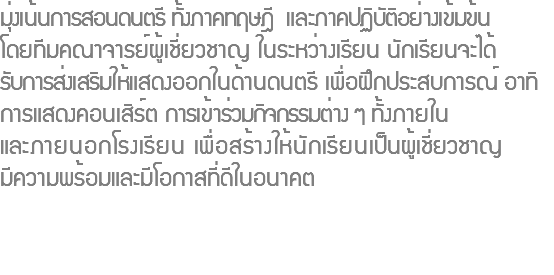 มุ่งเน้นการสอนดนตรี ทั้งภาคทฤษฎี และภาคปฏิบัติอย่างเข้มข้น โดยทีมคณาจารย์ผู้เชี่ยวชาญ ในระหว่างเรียน นักเรียนจะได้ รับการส่งเสริมให้แสดงออกในด้านดนตรี เพื่อฝึกประสบการณ์ อาทิ การแสดงคอนเสิร์ต การเข้าร่วมกิจกรรมต่าง ๆ ทั้งภายใน และภายนอกโรงเรียน เพื่อสร้างให้นักเรียนเป็นผู้เชี่ยวชาญ มีความพร้อมและมีโอกาสที่ดีในอนาคต 