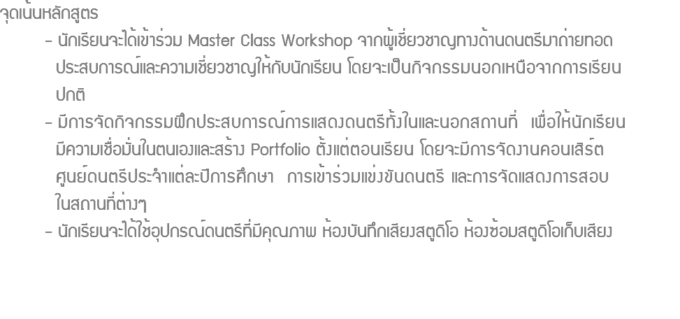 จุดเน้นหลักสูตร - นักเรียนจะได้เข้าร่วม Master Class Workshop จากผู้เชี่ยวชาญทางด้านดนตรีมาถ่ายทอด ประสบการณ์และความเชี่ยวชาญให้กับนักเรียน โดยจะเป็นกิจกรรมนอกเหนือจากการเรียน ปกติ - มีการจัดกิจกรรมฝึกประสบการณ์การแสดงดนตรีทั้งในและนอกสถานที่ เพื่อให้นักเรียน มีความเชื่อมั่นในตนเองและสร้าง Portfolio ตั้งแต่ตอนเรียน โดยจะมีการจัดงานคอนเสิร์ต ศูนย์ดนตรีประจำแต่ละปีการศึกษา การเข้าร่วมแข่งขันดนตรี และการจัดแสดงการสอบ ในสถานที่ต่างๆ - นักเรียนจะได้ใช้อุปกรณ์ดนตรีที่มีคุณภาพ ห้องบันทึกเสียงสตูดิโอ ห้องซ้อมสตูดิโอเก็บเสียง 