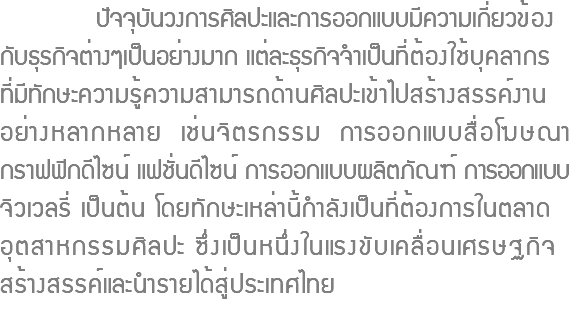  ปัจจุบันวงการศิลปะและการออกแบบมีความเกี่ยวข้อง กับธุรกิจต่างๆเป็นอย่างมาก แต่ละธุรกิจจำเป็นที่ต้องใช้บุคลากร ที่มีทักษะความรู้ความสามารถด้านศิลปะเข้าไปสร้างสรรค์งาน อย่างหลากหลาย เช่นจิตรกรรม การออกแบบสื่อโฆษณา กราฟฟิกดีไซน์ แฟชั่นดีไซน์ การออกแบบผลิตภัณฑ์ การออกแบบ จิวเวลรี่ เป็นต้น โดยทักษะเหล่านี้กำลังเป็นที่ต้องการในตลาด อุตสาหกรรมศิลปะ ซึ่งเป็นหนึ่งในแรงขับเคลื่อนเศรษฐกิจ สร้างสรรค์และนำรายได้สู่ประเทศไทย 