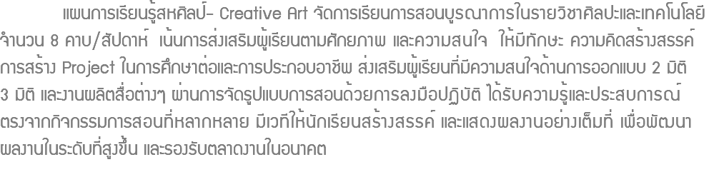  แผนการเรียนรู้สหศิลป์- Creative Art จัดการเรียนการสอนบูรณาการในรายวิชาศิลปะและเทคโนโลยี จำนวน 8 คาบ/สัปดาห์ เน้นการส่งเสริมผู้เรียนตามศักยภาพ และความสนใจ ให้มีทักษะ ความคิดสร้างสรรค์ การสร้าง Project ในการศึกษาต่อและการประกอบอาชีพ ส่งเสริมผู้เรียนที่มีความสนใจด้านการออกแบบ 2 มิติ 3 มิติ และงานผลิตสื่อต่างๆ ผ่านการจัดรูปแบบการสอนด้วยการลงมือปฏิบัติ ได้รับความรู้และประสบการณ์ ตรงจากกิจกรรมการสอนที่หลากหลาย มีเวทีให้นักเรียนสร้างสรรค์ และแสดงผลงานอย่างเต็มที่ เพื่อพัฒนา ผลงานในระดับที่สูงขึ้น และรองรับตลาดงานในอนาคต