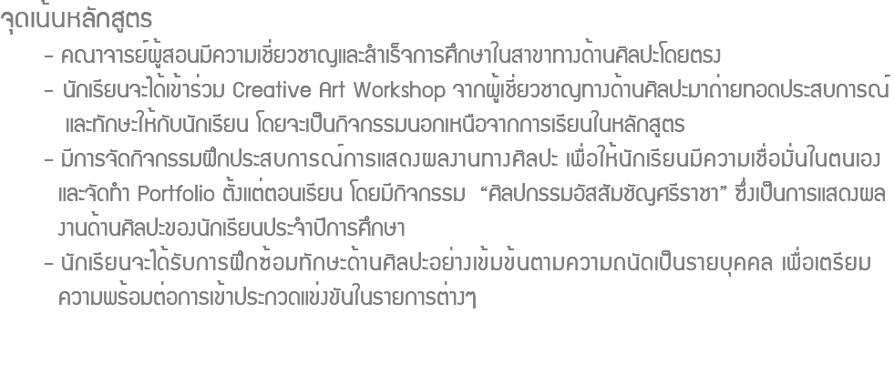 จุดเน้นหลักสูตร - คณาจารย์ผู้สอนมีความเชี่ยวชาญและสำเร็จการศึกษาในสาขาทางด้านศิลปะโดยตรง - นักเรียนจะได้เข้าร่วม Creative Art Workshop จากผู้เชี่ยวชาญทางด้านศิลปะมาถ่ายทอดประสบการณ์ และทักษะให้กับนักเรียน โดยจะเป็นกิจกรรมนอกเหนือจากการเรียนในหลักสูตร - มีการจัดกิจกรรมฝึกประสบการณ์การแสดงผลงานทางศิลปะ เพื่อให้นักเรียนมีความเชื่อมั่นในตนเอง และจัดทำ Portfolio ตั้งแต่ตอนเรียน โดยมีกิจกรรม “ศิลปกรรมอัสสัมชัญศรีราชา” ซึ่งเป็นการแสดงผล งานด้านศิลปะของนักเรียนประจำปีการศึกษา - นักเรียนจะได้รับการฝึกซ้อมทักษะด้านศิลปะอย่างเข้มข้นตามความถนัดเป็นรายบุคคล เพื่อเตรียม ความพร้อมต่อการเข้าประกวดแข่งขันในรายการต่างๆ