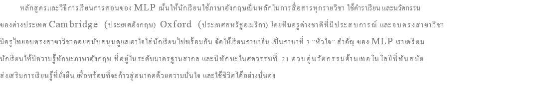  หลักสูตรและวิธีการเรียนการสอนของ MLP เน้นให้นักเรียนใช้ภาษาอังกฤษเป็นหลักในการสื่อสารทุกรายวิชา ใช้ตำราเรียน และนวัตกรรม ของต่างประเทศ Cambridge (ประเทศอังกฤษ) Oxford (ประเทศสหรัฐอเมริกา) โดยทีมครูต่างชาติที่มีประสบการณ์ และจบตรงสาขาวิชา มีครูไทยจบตรงสาขาวิชาคอยสนับสนุนดูแลเอาใจใส่นักเรียนไปพร้อมกัน จัดให้เรียนภาษาจีน เป็นภาษาที่ 3 “หัวใจ” สำคัญ ของ MLP เราเตรียม นักเรียนให้มีความรู้ทักษะภาษาอังกฤษ ที่อยู่ในระดับมาตรฐานสากล และมีทักษะในศตวรรษที่ 21 ควบคู่นวัตกรรมด้านเทคโนโลยีที่ทันสมัย ส่งเสริมการเรียนรู้ที่ยั่งยืน เพื่อพร้อมที่จะก้าวสู่อนาคตด้วยความมั่นใจ และใช้ชีวิตได้อย่างมั่นคง