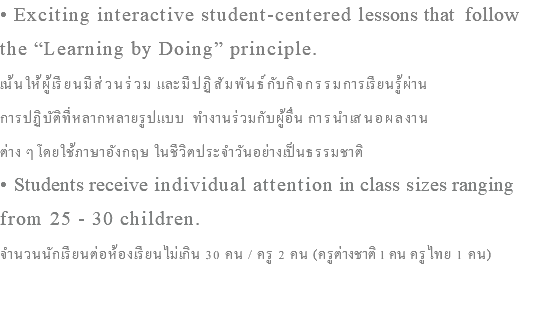 • Exciting interactive student-centered lessons that follow the “Learning by Doing” principle. เน้นให้ผู้เรียนมีส่วนร่วม และมีปฏิสัมพันธ์กับกิจกรรมการเรียนรู้ผ่าน การปฏิบัติที่หลากหลายรูปแบบ ทำงานร่วมกับผู้อื่น การนำเสนอผลงาน ต่าง ๆโดยใช้ภาษาอังกฤษ ในชีวิตประจำวันอย่างเป็นธรรมชาติ • Students receive individual attention in class sizes ranging from 25 - 30 children. จำนวนนักเรียนต่อห้องเรียนไม่เกิน 30 คน / ครู 2 คน (ครูต่างชาติ 1 คน ครูไทย 1 คน)
