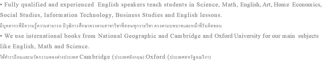 • Fully qualified and experienced English speakers teach students in Science, Math, English, Art, Home Economics, Social Studies, Information Technology, Business Studies and English lessons. มีบุคลากรที่มีความรู้ความสามารถ มีวุฒิการศึกษาตรงตามสาขาวิชาที่สอนทุกรายวิชา ตรงตามบทบาทและหน้าที่รับผิดชอบ • We use international books from National Geographic and Cambridge and Oxford University for our main subjects like English, Math and Science. ใช้ตำราเรียนและนวัตกรรมของต่างประเทศ Cambridge (ประเทศอังกฤษ) Oxford (ประเทศสหรัฐอเมริกา)