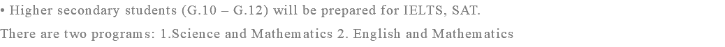 • Higher secondary students (G.10 – G.12) will be prepared for IELTS, SAT. There are two programs: 1.Science and Mathematics 2. English and Mathematics 
