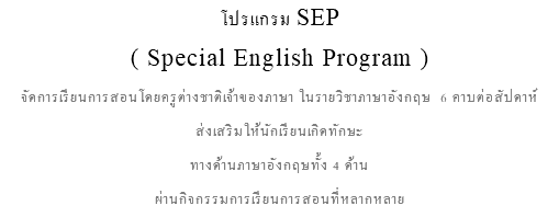 โปรแกรม SEP ( Special English Program ) จัดการเรียนการสอนโดยครูต่างชาติเจ้าของภาษา ในรายวิชาภาษาอังกฤษ 6 คาบต่อสัปดาห์ ส่งเสริมให้นักเรียนเกิดทักษะ ทางด้านภาษาอังกฤษทั้ง 4 ด้าน ผ่านกิจกรรมการเรียนการสอนที่หลากหลาย