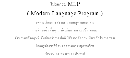 โปรแกรม MLP ( Modern Language Program ) จัดการเรียนการสอนตามหลักสูตรแกนกลาง การศึกษาขั้นพื้นฐาน มุ่งเน้นการเสริมสร้างทักษะ ด้านภาษาอังกฤษที่เข้มข้นกว่าภาคปกติ ใช้ภาษาอังกฤษเป็นหลักในการสอน โดยครูต่างชาติที่จบตรงตามสาขาทุกรายวิชา จำนวน 24-25 คาบต่อสัปดาห์