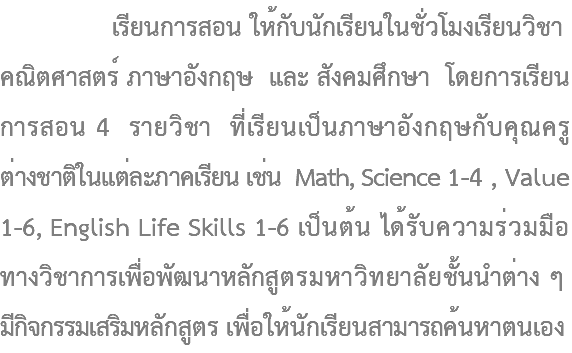  เรียนการสอน ให้กับนักเรียนในชั่วโมงเรียนวิชา คณิตศาสตร์ ภาษาอังกฤษ และ สังคมศึกษา โดยการเรียน การสอน 4 รายวิชา ที่เรียนเป็นภาษาอังกฤษกับคุณครู ต่างชาติในแต่ละภาคเรียน เช่น Math, Science 1-4 , Value 1-6, English Life Skills 1-6 เป็นต้น ได้รับความร่วมมือ ทางวิชาการเพื่อพัฒนาหลักสูตรมหาวิทยาลัยชั้นนำต่าง ๆ มีกิจกรรมเสริมหลักสูตร เพื่อให้นักเรียนสามารถค้นหาตนเอง 