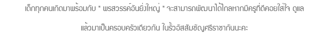 เด็กทุกคนเกิดมาพร้อมกับ " พรสวรรค์อันยิ่งใหญ่ " จะสามารถพัฒนาได้ไกลหากมีครูที่ดีคอยใส่ใจ ดูแล แล้วมาเป็นครอบครัวเดียวกัน ในรั้วอัสสัมชัญศรีราชากันนะคะ