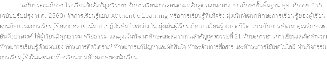  ระดับประถมศึกษา โรงเรียนอัสสัมชัญศรีราชา จัดการเรียนการสอนตามหลักสูตรแกนกลาง การศึกษาขั้นพื้นฐาน พุทธศักราช 2551 (ฉบับปรับปรุง พ.ศ. 2560) จัดการเรียนรู้แบบ Authentic Learning หรือการเรียนรู้ที่แท้จริง มุ่งเน้นพัฒนาทักษะการเรียนรู้ของผู้เรียน ผ่านกิจกรรมการเรียนรู้ที่หลากหลาย เน้นการปฏิสัมพันธ์ระหว่างกัน มุ่งเน้นผู้เรียนเกิดการเรียนรู้ตลอดชีวิต ร่วมกับการพัฒนาคุณลักษณะ อันพึงประสงค์ ให้ผู้เรียนมีคุณธรรม จริยธรรม และมุ่งเน้นพัฒนาทักษะและสมรรถนะสำคัญสู่ศตวรรษที่ 21 ทักษะการอ่านการเขียนและคิดคำนวณ ทักษะการเรียนรู้ด้วยตนเอง ทักษะการคิดวิเคราะห์ ทักษะการแก้ปัญหาและตัดสินใจ ทักษะด้านการสื่อสาร และทักษะการใช้เทคโนโลยี ผ่านกิจกรรม การเรียนรู้ทั้งในและนอกห้องเรียนตามศักยภาพของนักเรียน