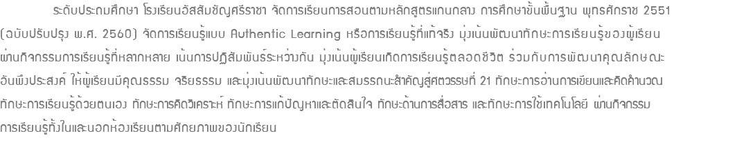  ระดับประถมศึกษา โรงเรียนอัสสัมชัญศรีราชา จัดการเรียนการสอนตามหลักสูตรแกนกลาง การศึกษาขั้นพื้นฐาน พุทธศักราช 2551 (ฉบับปรับปรุง พ.ศ. 2560) จัดการเรียนรู้แบบ Authentic Learning หรือการเรียนรู้ที่แท้จริง มุ่งเน้นพัฒนาทักษะการเรียนรู้ของผู้เรียน ผ่านกิจกรรมการเรียนรู้ที่หลากหลาย เน้นการปฏิสัมพันธ์ระหว่างกัน มุ่งเน้นผู้เรียนเกิดการเรียนรู้ตลอดชีวิต ร่วมกับการพัฒนาคุณลักษณะ อันพึงประสงค์ ให้ผู้เรียนมีคุณธรรม จริยธรรม และมุ่งเน้นพัฒนาทักษะและสมรรถนะสำคัญสู่ศตวรรษที่ 21 ทักษะการอ่านการเขียนและคิดคำนวณ ทักษะการเรียนรู้ด้วยตนเอง ทักษะการคิดวิเคราะห์ ทักษะการแก้ปัญหาและตัดสินใจ ทักษะด้านการสื่อสาร และทักษะการใช้เทคโนโลยี ผ่านกิจกรรม การเรียนรู้ทั้งในและนอกห้องเรียนตามศักยภาพของนักเรียน