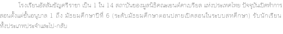  โรงเรียนอัสสัมชัญศรีราชา เป็น 1 ใน 14 สถาบันของมูลนิธิคณะเซนต์คาเบรียล แห่งประเทศไทย ปัจจุบันเปิดทำการ สอนตั้งแต่ชั้นอนุบาล 1 ถึง มัธยมศึกษาปีที่ 6 (ระดับมัธยมศึกษาตอนปลายเปิดสอนในระบบสหศึกษา) รับนักเรียน ทั้งประเภทประจำและไป-กลับ