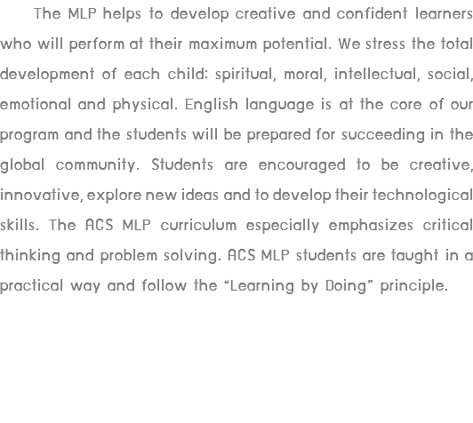  The MLP helps to develop creative and confident learners who will perform at their maximum potential. We stress the total development of each child: spiritual, moral, intellectual, social, emotional and physical. English language is at the core of our program and the students will be prepared for succeeding in the global community. Students are encouraged to be creative, innovative, explore new ideas and to develop their technological skills. The ACS MLP curriculum especially emphasizes critical thinking and problem solving. ACS MLP students are taught in a practical way and follow the “Learning by Doing” principle.