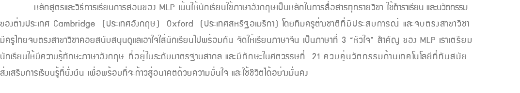  หลักสูตรและวิธีการเรียนการสอนของ MLP เน้นให้นักเรียนใช้ภาษาอังกฤษเป็นหลักในการสื่อสารทุกรายวิชา ใช้ตำราเรียน และนวัตกรรม ของต่างประเทศ Cambridge (ประเทศอังกฤษ) Oxford (ประเทศสหรัฐอเมริกา) โดยทีมครูต่างชาติที่มีประสบการณ์ และจบตรงสาขาวิชา มีครูไทยจบตรงสาขาวิชาคอยสนับสนุนดูแลเอาใจใส่นักเรียนไปพร้อมกัน จัดให้เรียนภาษาจีน เป็นภาษาที่ 3 “หัวใจ” สำคัญ ของ MLP เราเตรียม นักเรียนให้มีความรู้ทักษะภาษาอังกฤษ ที่อยู่ในระดับมาตรฐานสากล และมีทักษะในศตวรรษที่ 21 ควบคู่นวัตกรรมด้านเทคโนโลยีที่ทันสมัย ส่งเสริมการเรียนรู้ที่ยั่งยืน เพื่อพร้อมที่จะก้าวสู่อนาคตด้วยความมั่นใจ และใช้ชีวิตได้อย่างมั่นคง