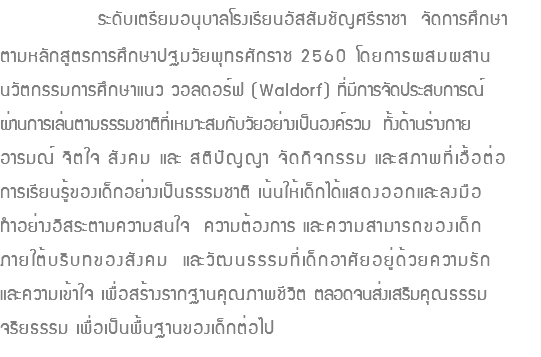  ระดับเตรียมอนุบาลโรงเรียนอัสสัมชัญศรีราชา จัดการศึกษา ตามหลักสูตรการศึกษาปฐมวัยพุทธศักราช 2560 โดยการผสมผสาน นวัตกรรมการศึกษาแนว วอลดอร์ฟ (Waldorf) ที่มีการจัดประสบการณ์ ผ่านการเล่นตามธรรมชาติที่เหมาะสมกับวัยอย่างเป็นองค์รวม ทั้งด้านร่างกาย อารมณ์ จิตใจ สังคม และ สติปัญญา จัดกิจกรรม และสภาพที่เอื้อต่อ การเรียนรู้ของเด็กอย่างเป็นธรรมชาติ เน้นให้เด็กได้แสดงออกและลงมือ ทำอย่างอิสระตามความสนใจ ความต้องการ และความสามารถของเด็ก ภายใต้บริบทของสังคม และวัฒนธรรมที่เด็กอาศัยอยู่ด้วยความรัก และความเข้าใจ เพื่อสร้างรากฐานคุณภาพชีวิต ตลอดจนส่งเสริมคุณธรรม จริยธรรม เพื่อเป็นพื้นฐานของเด็กต่อไป