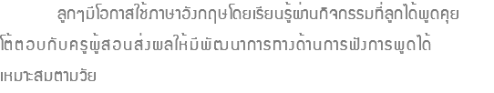  ลูกๆมีโอกาสใช้ภาษาอังกฤษโดยเรียนรู้ผ่านกิจกรรมที่ลูกได้พูดคุย โต้ตอบกับครูผู้สอนส่งผลให้มีพัฒนาการทางด้านการฟังการพูดได้ เหมาะสมตามวัย