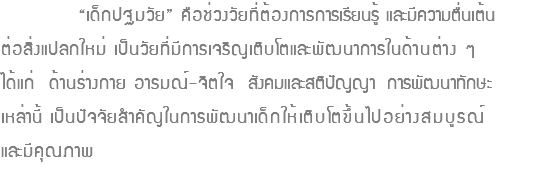  “เด็กปฐมวัย” คือช่วงวัยที่ต้องการการเรียนรู้ และมีความตื่นเต้น ต่อสิ่งแปลกใหม่ เป็นวัยที่มีการเจริญเติบโตและพัฒนาการในด้านต่าง ๆ ได้แก่ ด้านร่างกาย อารมณ์-จิตใจ สังคมและสติปัญญา การพัฒนาทักษะ เหล่านี้ เป็นปัจจัยสำคัญในการพัฒนาเด็กให้เติบโตขึ้นไปอย่างสมบูรณ์ และมีคุณภาพ