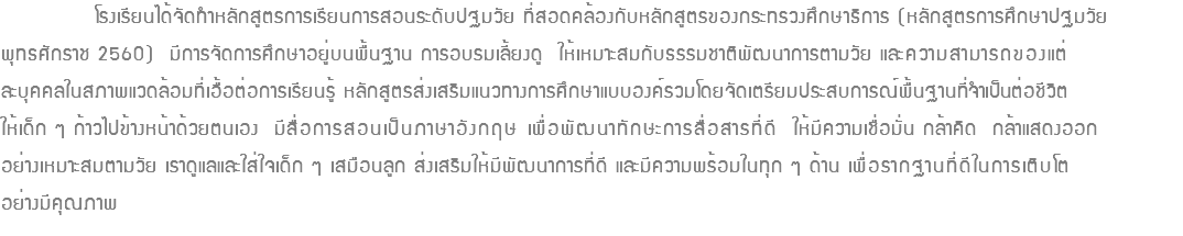  โรงเรียนได้จัดทำหลักสูตรการเรียนการสอนระดับปฐมวัย ที่สอดคล้องกับหลักสูตรของกระทรวงศึกษาธิการ (หลักสูตรการศึกษาปฐมวัย พุทธศักราช 2560) มีการจัดการศึกษาอยู่บนพื้นฐาน การอบรมเลี้ยงดู ให้เหมาะสมกับธรรมชาติพัฒนาการตามวัย และความสามารถของแต่ ละบุคคลในสภาพแวดล้อมที่เอื้อต่อการเรียนรู้ หลักสูตรส่งเสริมแนวทางการศึกษาแบบองค์รวมโดยจัดเตรียมประสบการณ์พื้นฐานที่จำเป็นต่อชีวิต ให้เด็ก ๆ ก้าวไปข้างหน้าด้วยตนเอง มีสื่อการสอนเป็นภาษาอังกฤษ เพื่อพัฒนาทักษะการสื่อสารที่ดี ให้มีความเชื่อมั่น กล้าคิด กล้าแสดงออก อย่างเหมาะสมตามวัย เราดูแลและใส่ใจเด็ก ๆ เสมือนลูก ส่งเสริมให้มีพัฒนาการที่ดี และมีความพร้อมในทุก ๆ ด้าน เพื่อรากฐานที่ดีในการเติบโต อย่างมีคุณภาพ