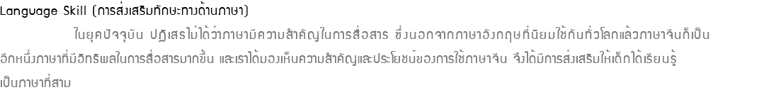 Language Skill (การส่งเสริมทักษะทางด้านภาษา) ในยุคปัจจุบัน ปฏิเสธไม่ได้ว่าภาษามีความสำคัญในการสื่อสาร ซึ่งนอกจากภาษาอังกฤษที่นิยมใช้กันทั่วโลกแล้วภาษาจีนก็เป็น อีกหนึ่งภาษาที่มีอิทธิพลในการสื่อสารมากขึ้น และเราได้มองเห็นความสำคัญและประโยชน์ของการใช้ภาษาจีน จึงได้มีการส่งเสริมให้เด็กได้เรียนรู้ เป็นภาษาที่สาม 