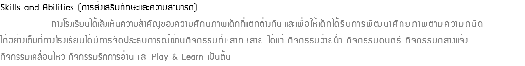 Skills and Abilities (การส่งเสริมทักษะและความสามารถ) ทางโรงเรียนได้เล็งเห็นความสำคัญของความศักยภาพเด็กที่แตกต่างกัน และเพื่อให้เด็กได้รับการพัฒนาศักยภาพตามความถนัด ได้อย่างเต็มที่ทางโรงเรียนได้มีการจัดประสบการณ์ผ่านกิจกรรมที่หลากหลาย ได้แก่ กิจกรรมว่ายน้ำ กิจกรรมดนตรี กิจกรรมกลางแจ้ง กิจกรรมเคลื่อนไหว กิจกรรมรักการอ่าน และ Play & Learn เป็นต้น 