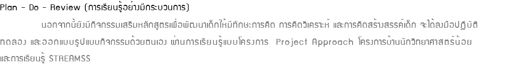 Plan – Do - Review (การเรียนรู้อย่างมีกระบวนการ) นอกจากนี้ยังมีกิจกรรมเสริมหลักสูตรเพื่อพัฒนาเด็กให้มีทักษะการคิด การคิดวิเคราะห์ และการคิดสร้างสรรค์เด็ก จะได้ลงมือปฏิบัติ ทดลอง และออกแบบรูปแบบกิจกรรมด้วยตนเอง ผ่านการเรียนรู้แบบโครงการ Project Approach โครงการบ้านนักวิทยาศาสตร์น้อย  และการเรียนรู้ STREAMSS