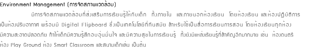Environment Management (การจัดสภาพแวดล้อม) มีการจัดสภาพแวดล้อมที่ส่งเสริมการเรียนรู้ให้กับเด็ก ทั้งภายใน และภายนอกห้องเรียน โดยห้องเรียน และห้องปฏิบัติการ เป็นห้องปรับอากาศ พร้อมมี Digital Flipboard ซึ่งเป็นเทคโนโลยีที่ทันสมัย สำหรับใช้เป็นสื่อการเรียนการสอน โดยห้องเรียนทุกห้อง มีความสะอาดปลอดภัย ทำให้เด็กมีความรู้สึกอบอุ่นมั่นใจ และมีความสุขในการเรียนรู้ ทั้งยังมีแหล่งเรียนรู้ที่สำคัญอีกมากมาย เช่น ห้องดนตรี ห้อง Play Ground ห้อง Smart Classroom และสนามเด็กเล่น เป็นต้น