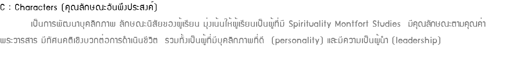 C : Characters (คุณลักษณะอันพึงประสงค์) เป็นการพัฒนาบุคลิกภาพ ลักษณะนิสัยของผู้เรียน มุ่งเน้นให้ผู้เรียนเป็นผู้ที่มี Spirituality Montfort Studies มีคุณลักษณะตามคุณค่า พระวารสาร มีทัศนคติเชิงบวกต่อการดำเนินชีวิต รวมทั้งเป็นผู้ที่มีบุคลิกภาพที่ดี (personality) และมีความเป็นผู้นำ (leadership) 
