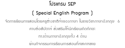 โปรแกรม SEP ( Special English Program ) จัดการเรียนการสอนโดยครูต่างชาติเจ้าของภาษา ในรายวิชาภาษาอังกฤษ 6 คาบต่อสัปดาห์ ส่งเสริมให้นักเรียนเกิดทักษะ ทางด้านภาษาอังกฤษทั้ง 4 ด้าน ผ่านกิจกรรมการเรียนการสอนที่หลากหลาย