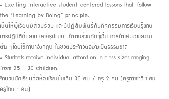 • Exciting interactive student-centered lessons that follow the “Learning by Doing” principle. เน้นให้ผู้เรียนมีส่วนร่วม และมีปฏิสัมพันธ์กับกิจกรรมการเรียนรู้ผ่าน การปฏิบัติที่หลากหลายรูปแบบ ทำงานร่วมกับผู้อื่น การนำเสนอผลงาน ต่าง ๆโดยใช้ภาษาอังกฤษ ในชีวิตประจำวันอย่างเป็นธรรมชาติ • Students receive individual attention in class sizes ranging from 25 - 30 children. จำนวนนักเรียนต่อห้องเรียนไม่เกิน 30 คน / ครู 2 คน (ครูต่างชาติ 1 คน ครูไทย 1 คน)