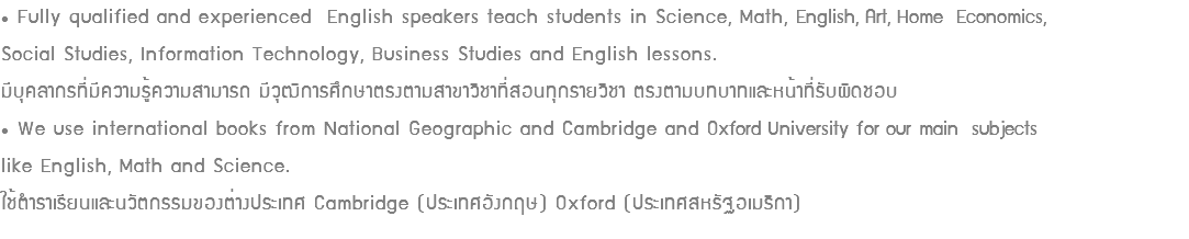 • Fully qualified and experienced English speakers teach students in Science, Math, English, Art, Home Economics, Social Studies, Information Technology, Business Studies and English lessons. มีบุคลากรที่มีความรู้ความสามารถ มีวุฒิการศึกษาตรงตามสาขาวิชาที่สอนทุกรายวิชา ตรงตามบทบาทและหน้าที่รับผิดชอบ • We use international books from National Geographic and Cambridge and Oxford University for our main subjects like English, Math and Science. ใช้ตำราเรียนและนวัตกรรมของต่างประเทศ Cambridge (ประเทศอังกฤษ) Oxford (ประเทศสหรัฐอเมริกา)