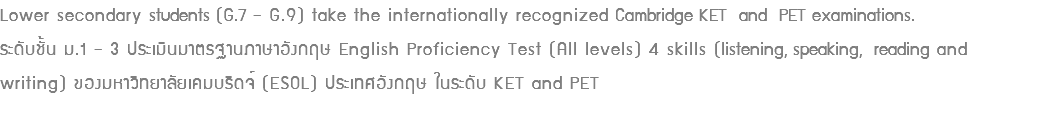 Lower secondary students (G.7 – G.9) take the internationally recognized Cambridge KET and PET examinations. ระดับชั้น ม.1 – 3 ประเมินมาตรฐานภาษาอังกฤษ English Proficiency Test (All levels) 4 skills (listening, speaking, reading and writing) ของมหาวิทยาลัยเคมบริดจ์ (ESOL) ประเทศอังกฤษ ในระดับ KET and PET