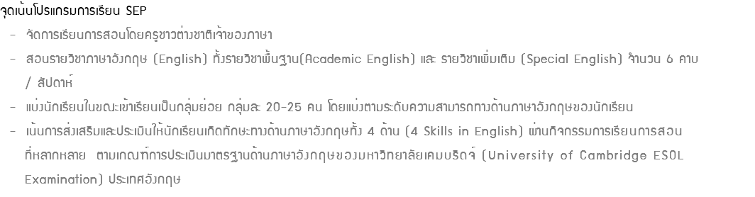 จุดเน้นโปรแกรมการเรียน SEP - จัดการเรียนการสอนโดยครูชาวต่างชาติเจ้าของภาษา - สอนรายวิชาภาษาอังกฤษ (English) ทั้งรายวิชาพื้นฐาน(Academic English) และ รายวิชาเพิ่มเติม (Special English) จำนวน 6 คาบ / สัปดาห์ - แบ่งนักเรียนในขณะเข้าเรียนเป็นกลุ่มย่อย กลุ่มละ 20-25 คน โดยแบ่งตามระดับความสามารถทางด้านภาษาอังกฤษของนักเรียน - เน้นการส่งเสริมและประเมินให้นักเรียนเกิดทักษะทางด้านภาษาอังกฤษทั้ง 4 ด้าน (4 Skills in English) ผ่านกิจกรรมการเรียนการสอน ที่หลากหลาย ตามเกณฑ์การประเมินมาตรฐานด้านภาษาอังกฤษของมหาวิทยาลัยเคมบริดจ์ (University of Cambridge ESOL Examination) ประเทศอังกฤษ