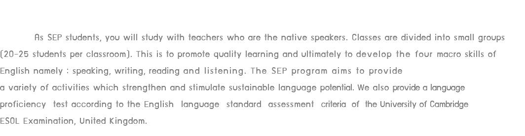  As SEP students, you will study with teachers who are the native speakers. Classes are divided into small groups (20-25 students per classroom). This is to promote quality learning and ultimately to develop the four macro skills of English namely : speaking, writing, reading and listening. The SEP program aims to provide a variety of activities which strengthen and stimulate sustainable language potential. We also provide a language proficiency test according to the English language standard assessment criteria of the University of Cambridge ESOL Examination, United Kingdom.