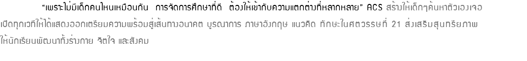  “เพราะไม่มีเด็กคนไหนเหมือนกัน การจัดการศึกษาที่ดี ต้องให้เข้ากับความแตกต่างที่หลากหลาย” ACS สร้างให้เด็กๆค้นหาตัวเองเจอ เปิดทุกเวทีให้ได้แสดงออกเตรียมความพร้อมสู่เส้นทางอนาคต บูรณาการ ภาษาอังกฤษ แนวคิด ทักษะในศตวรรษที่ 21 ส่งเสริมสุนทรียภาพ ให้นักเรียนพัฒนาทั้งร่างกาย จิตใจ และสังคม