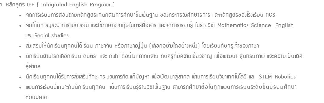 1. หลักสูตร IEP ( Integrated English Program ) • จัดการเรียนการสอนตามหลักสูตรแกนกลางการศึกษาขั้นพื้นฐาน ของกระทรวงศึกษาธิการ และหลักสูตรของโรงเรียน ACS • จัดให้มีการบูรณาการแบบเรียน และใช้ภาษาอังกฤษในการสื่อสาร และจัดการเรียนรู้ ในรายวิชา Mathematics Science English และ Social studies • ส่งเสริมให้นักเรียนทุกคนได้เรียน ภาษาจีน หรือภาษาญี่ปุ่น (เลือกอย่างใดอย่างหนึ่ง) โดยเรียนกับครูเจ้าของภาษา • นักเรียนสามารถเลือกเรียน ดนตรี และ กีฬา ได้อย่างหลากหลาย กับครูที่มีความเชี่ยวชาญ เพื่อพัฒนา สุนทรียภาพ และความเป็นเลิศ สู่สากล • นักเรียนทุกคนได้รับการส่งเสริมทักษะกระบวนการคิด แก้ปัญหา เพื่อพัฒนาสู่สากล ผ่านการเรียนวิชาเทคโนโลยี และ STEM-Robotics • แผนการเรียนนี้เหมาะกับนักเรียนทุกคน เน้นการเรียนรู้รายวิชาพื้นฐาน สามารถศึกษาต่อในทุกแผนการเรียนระดับชั้นมัธยมศึกษา ตอนปลาย