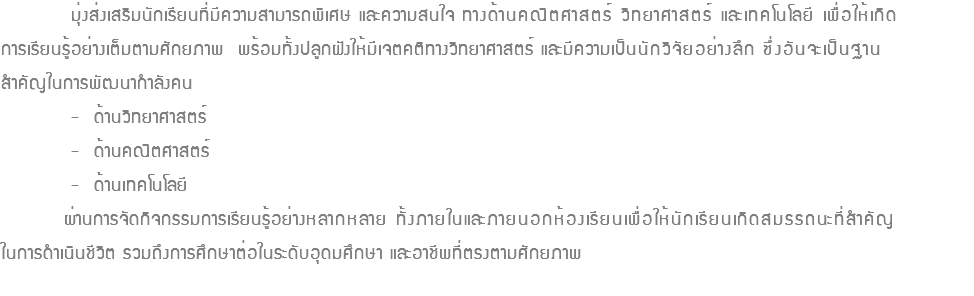  มุ่งส่งเสริมนักเรียนที่มีความสามารถพิเศษ และความสนใจ ทางด้านคณิตศาสตร์ วิทยาศาสตร์ และเทคโนโลยี เพื่อให้เกิด การเรียนรู้อย่างเต็มตามศักยภาพ พร้อมทั้งปลูกฝังให้มีเจตคติทางวิทยาศาสตร์ และมีความเป็นนักวิจัยอย่างลึก ซึ่งอันจะเป็นฐาน สำคัญในการพัฒนากำลังคน - ด้านวิทยาศาสตร์ - ด้านคณิตศาสตร์ - ด้านเทคโนโลยี ผ่านการจัดกิจกรรมการเรียนรู้อย่างหลากหลาย ทั้งภายในและภายนอกห้องเรียนเพื่อให้นักเรียนเกิดสมรรถนะที่สำคัญ ในการดำเนินชีวิต รวมถึงการศึกษาต่อในระดับอุดมศึกษา และอาชีพที่ตรงตามศักยภาพ 