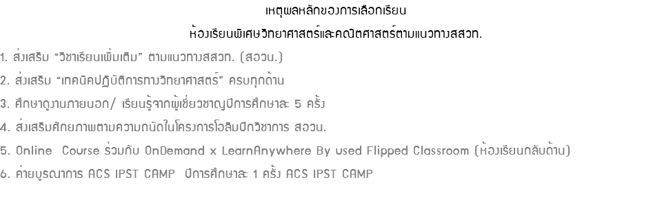 เหตุผลหลักของการเลือกเรียนห้องเรียนพิเศษวิทยาศาสตร์และคณิตศาสตร์ตามแนวทางสสวท. 1. ส่งเสริม “วิชาเรียนเพิ่มเติม” ตามแนวทางสสวท. (สอวน.) 2. ส่งเสริม “เทคนิคปฏิบัติการทางวิทยาศาสตร์” ครบทุกด้าน 3. ศึกษาดูงานภายนอก/ เรียนรู้จากผู้เชี่ยวชาญปีการศึกษาละ 5 ครั้ง 4. ส่งเสริมศักยภาพตามความถนัดในโครงการโอลิมปิกวิชาการ สอวน. 5. Online Course ร่วมกับ OnDemand x LearnAnywhere By used Flipped Classroom (ห้องเรียนกลับด้าน) 6. ค่ายบูรณาการ ACS IPST CAMP ปีการศึกษาละ 1 ครั้ง ACS IPST CAMP