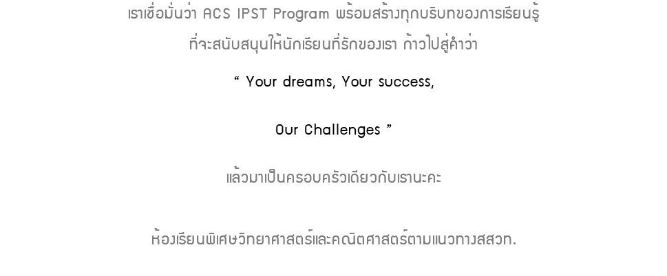 เราเชื่อมั่นว่า ACS IPST Program พร้อมสร้างทุกบริบทของการเรียนรู้ที่จะสนับสนุนให้นักเรียนที่รักของเรา ก้าวไปสู่คำว่า “ Your dreams, Your success, Our Challenges ” แล้วมาเป็นครอบครัวเดียวกับเรานะคะห้องเรียนพิเศษวิทยาศาสตร์และคณิตศาสตร์ตามแนวทางสสวท.