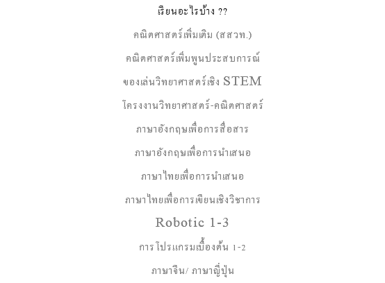เรียนอะไรบ้าง ?? คณิตศาสตร์เพิ่มเติม (สสวท.) คณิตศาสตร์เพิ่มพูนประสบการณ์ ของเล่นวิทยาศาสตร์เชิง STEM โครงงานวิทยาศาสตร์-คณิตศาสตร์ภาษาอังกฤษเพื่อการสื่อสาร ภาษาอังกฤษเพื่อการนำเสนอ ภาษาไทยเพื่อการนำเสนอ ภาษาไทยเพื่อการเขียนเชิงวิชาการ Robotic 1-3 การโปรแกรมเบื้องต้น 1-2 ภาษาจีน/ ภาษาญี่ปุ่น