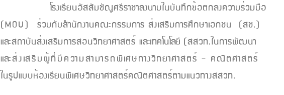  โรงเรียนอัสสัมชัญศรีราชาลงนามในบันทึกข้อตกลงความร่วมมือ (MOU) ร่วมกับสำนักงานคณะกรรมการ ส่งเสริมการศึกษาเอกชน (สช.) และสถาบันส่งเสริมการสอนวิทยาศาสตร์ และเทคโนโลยี (สสวท.ในการพัฒนา และส่งเสริมผู้ที่มีความสามารถพิเศษทางวิทยาศาสตร์ - คณิตศาสตร์ ในรูปแบบห้องเรียนพิเศษวิทยาศาสตร์คณิตศาสตร์ตามแนวทางสสวท. 