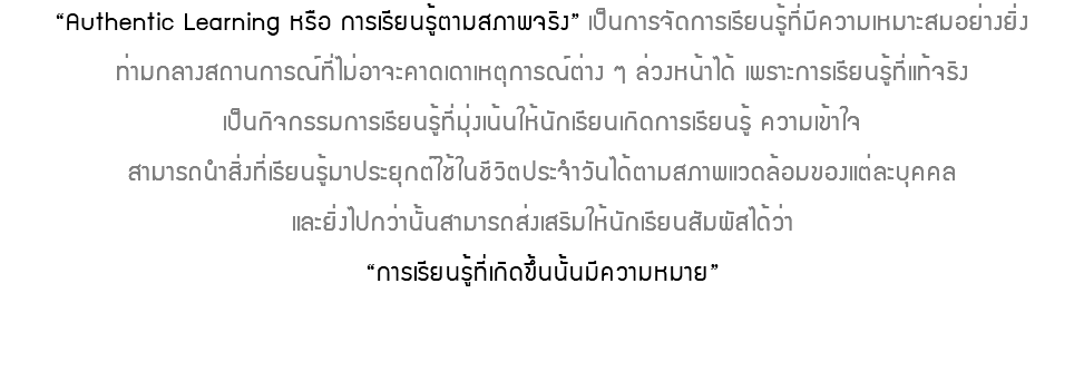 “Authentic Learning หรือ การเรียนรู้ตามสภาพจริง” เป็นการจัดการเรียนรู้ที่มีความเหมาะสมอย่างยิ่ง ท่ามกลางสถานการณ์ที่ไม่อาจะคาดเดาเหตุการณ์ต่าง ๆ ล่วงหน้าได้ เพราะการเรียนรู้ที่แท้จริง เป็นกิจกรรมการเรียนรู้ที่มุ่งเน้นให้นักเรียนเกิดการเรียนรู้ ความเข้าใจ สามารถนำสิ่งที่เรียนรู้มาประยุกต์ใช้ในชีวิตประจำวันได้ตามสภาพแวดล้อมของแต่ละบุคคล และยิ่งไปกว่านั้นสามารถส่งเสริมให้นักเรียนสัมผัสได้ว่า “การเรียนรู้ที่เกิดขึ้นนั้นมีความหมาย” 