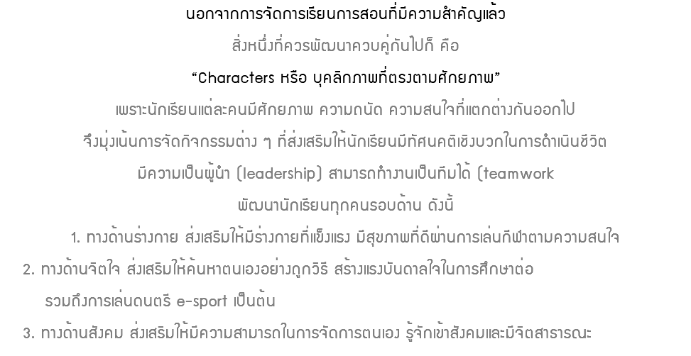 นอกจากการจัดการเรียนการสอนที่มีความสำคัญแล้ว สิ่งหนึ่งที่ควรพัฒนาควบคู่กันไปก็ คือ “Characters หรือ บุคลิกภาพที่ตรงตามศักยภาพ” เพราะนักเรียนแต่ละคนมีศักยภาพ ความถนัด ความสนใจที่แตกต่างกันออกไป จึงมุ่งเน้นการจัดกิจกรรมต่าง ๆ ที่ส่งเสริมให้นักเรียนมีทัศนคติเชิงบวกในการดำเนินชีวิต มีความเป็นผู้นำ (leadership) สามารถทำงานเป็นทีมได้ (teamwork พัฒนานักเรียนทุกคนรอบด้าน ดังนี้ 1. ทางด้านร่างกาย ส่งเสริมให้มีร่างกายที่แข็งแรง มีสุขภาพที่ดีผ่านการเล่นกีฬาตามความสนใจ 2. ทางด้านจิตใจ ส่งเสริมให้ค้นหาตนเองอย่างถูกวิธี สร้างแรงบันดาลใจในการศึกษาต่อ รวมถึงการเล่นดนตรี e-sport เป็นต้น 3. ทางด้านสังคม ส่งเสริมให้มีความสามารถในการจัดการตนเอง รู้จักเข้าสังคมและมีจิตสาธารณะ