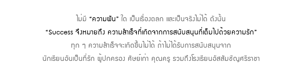  ไม่มี “ความฝัน” ใด เป็นเรื่องตลก และเป็นจริงไม่ได้ ดังนั้น “Success จึงหมายถึง ความสำเร็จที่เกิดจากการสนับสนุนที่เต็มไปด้วยความรัก” ทุก ๆ ความสำเร็จจะเกิดขึ้นไม่ได้ ถ้าไม่ได้รับการสนับสนุนจาก นักเรียนอันเป็นที่รัก ผู้ปกครอง ศิษย์เก่า คุณครู รวมถึงโรงเรียนอัสสัมชัญศรีราชา