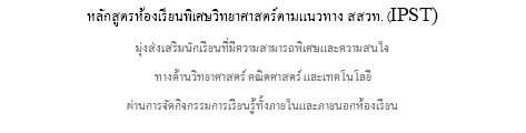 หลักสูตรห้องเรียนพิเศษวิทยาศาสตร์ตามแนวทาง สสวท. (IPST) มุ่งส่งเสริมนักเรียนที่มีความสามารถพิเศษและความสนใจ ทางด้านวิทยาศาสตร์ คณิตศาสตร์ และเทคโนโลยี ผ่านการจัดกิจกรรมการเรียนรู้ทั้งภายในและภายนอกห้องเรียน
