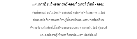 แผนการเรียนวิทยาศาสตร์-คอมพิวเตอร์ (วิทย์ - คอม) มุ่งเน้นการเรียนในวิชาวิทยาศาสตร์ คณิตศาสตร์ และเทคโนโลยี ผ่านการจัดกิจกรรมการเรียนรู้ทั้งภายในและภายนอกห้องเรียน จัดรายวิชาเพิ่มเติมที่เน้นทักษะกระบวนการทางเทคโนโลยี หุ่นยนต์ และองค์ความรู้เพื่อการศึกษาต่อ 6 คาบต่อสัปดาห์